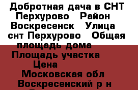 Добротная дача в СНТ Перхурово › Район ­ Воскресенск › Улица ­ снт Перхурово › Общая площадь дома ­ 60 › Площадь участка ­ 6 › Цена ­ 700 000 - Московская обл., Воскресенский р-н, Воскресенск г. Недвижимость » Дома, коттеджи, дачи продажа   . Московская обл.